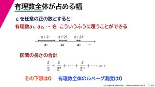 34
2022年度秋学期 応用数学（解析） ／ 関西大学総合情報学部 浅野 晃
有理数全体が占める幅
31
こういうふうに覆うことができる
区間の長さの合計
有理数a1, a2, … を
a1 a2 a3
ε/ 2 ε/ 22 ε/ 23
ε
2
+
ε
22
+ · · · +
ε
2n
+ · · · = ε
εを任意の正の数とすると
…
その下限は0 有理数全体のルベーグ測度は0
 