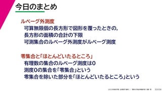34
2022年度秋学期 応用数学（解析） ／ 関西大学総合情報学部 浅野 晃
今日のまとめ
33
ルベーグ外測度
可算無限個の長方形で図形を覆ったときの，
長方形の面積の合計の下限
可測集合のルベーグ外測度がルベーグ測度
零集合と「ほとんどいたるところ」
有理数の集合のルベーグ測度は0
測度0の集合を「零集合」という
零集合を除いた部分を「ほとんどいたるところ」という
 