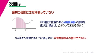 34
2022年度秋学期 応用数学（解析） ／ 関西大学総合情報学部 浅野 晃
次回は
34
最初の疑問はまだ解決していない
「有理数の位置にある可算無限個の直線を
抜いた」積分は，どうやって求めるのか？
p q
ジョルダン測度にもとづく積分では，可算無限個の分割はできない
 
