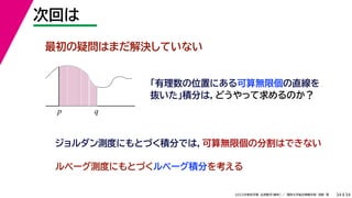 34
2022年度秋学期 応用数学（解析） ／ 関西大学総合情報学部 浅野 晃
次回は
34
最初の疑問はまだ解決していない
「有理数の位置にある可算無限個の直線を
抜いた」積分は，どうやって求めるのか？
p q
ジョルダン測度にもとづく積分では，可算無限個の分割はできない
ルベーグ測度にもとづくルベーグ積分を考える
 