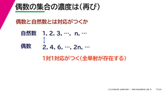 34
2022年度秋学期 応用数学（解析） ／ 関西大学総合情報学部 浅野 晃
偶数の集合の濃度は（再び）
7
偶数と自然数とは対応がつくか
1, 2, 3, …, n, …
偶数
自然数
１対１対応がつく（全単射が存在する）
2, 4, 6, …, 2n, …
 