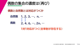 34
2022年度秋学期 応用数学（解析） ／ 関西大学総合情報学部 浅野 晃
偶数の集合の濃度は（再び）
7
偶数と自然数とは対応がつくか
1, 2, 3, …, n, …
偶数
自然数
１対１対応がつく（全単射が存在する）
2, 4, 6, …, 2n, …
 