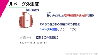 34
2022年度秋学期 応用数学（解析） ／ 関西大学総合情報学部 浅野 晃
ルベーグ外測度
19
Sを
重なりを許した可算無限個の長方形で覆う
ルベーグ外測度という
…
図形（集合）S
それらの長方形の面積の和の下限を
m∗(S)
m∗(∅) = 0 空集合の外測度は0
S ⊂ T = m∗(S)  m∗(T)
 