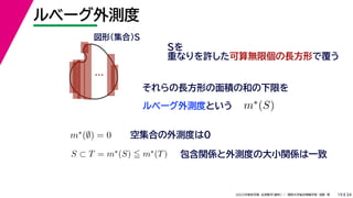 34
2022年度秋学期 応用数学（解析） ／ 関西大学総合情報学部 浅野 晃
ルベーグ外測度
19
Sを
重なりを許した可算無限個の長方形で覆う
ルベーグ外測度という
…
図形（集合）S
それらの長方形の面積の和の下限を
m∗(S)
m∗(∅) = 0 空集合の外測度は0
S ⊂ T = m∗(S)  m∗(T) 包含関係と外測度の大小関係は一致
 