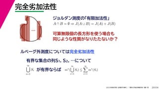 34
2022年度秋学期 応用数学（解析） ／ 関西大学総合情報学部 浅野 晃
完全劣加法性
20
ジョルダン測度の「有限加法性」
…
ルベーグ外測度については完全劣加法性
A ∩ B = ∅ ⇒ J(A ∪ B) = J(A) + J(B)
可算無限個の長方形を使う場合も
同じような性質がなりたたないか？
有界な集合の列S1, S2, …について
∞

i=1
Si が有界ならば m∗
(
∞

i=1
Si) 
∞

i=1
m∗
(Si)
 