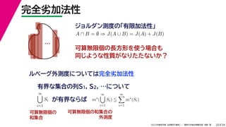 34
2022年度秋学期 応用数学（解析） ／ 関西大学総合情報学部 浅野 晃
完全劣加法性
20
ジョルダン測度の「有限加法性」
…
ルベーグ外測度については完全劣加法性
A ∩ B = ∅ ⇒ J(A ∪ B) = J(A) + J(B)
可算無限個の長方形を使う場合も
同じような性質がなりたたないか？
有界な集合の列S1, S2, …について
∞

i=1
Si が有界ならば m∗
(
∞

i=1
Si) 
∞

i=1
m∗
(Si)
可算無限個の
和集合
可算無限個の和集合の
外測度
 