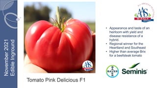 Tomato Pink Delicious F1
• Appearance and taste of an
heirloom with yield and
disease resistance of a
hybrid.
• Regional winner for the
Heartland and Southeast
• Higher than average Brix
for a beefsteak tomato
November
2021
Edible
Inground
 