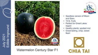 Watermelon Century Star F1
• Seedless version of Moon
and Stars
• 10 lb. fruits
• Perfect for Great Lakes
region
• Healthy plants, spotted rind
• Great tasting, crisp, sweet
flesh
July
2021
Edible
Inground
 