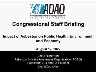 LINDA REINSTEIN
Asbestos Disease Awareness Organization (ADAO)
President/CEO and Co-Founder
Linda@adao.us
Congressional Staff Briefing
Impact of Asbestos on Public Health, Environment,
and Economy
August 17, 2022
 
