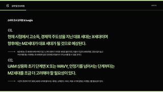 6
01.
요약및인사이트 소비자조사
02.
소비자조사요약본&Insight
현재시점에서고소득,경제적주도성을지닌대표세대는X세대이며

향후에는MZ세대가대표세대가될것으로예상된다.
MZ세대는전세대에비해부채가많고노력이통하기어려운세대로불리지만,이들이지금의X세대처럼고정수입이늘고
커리어를쌓는미래에는현X세대와같은안전궤도에들어서가치소비를할수있을것이다.
UAM상용화초기단계엔X또는WAVY,안정기를넘어서는단계부터는

MZ세대를조금더고려해야할필요성이있다.
시간이흐르며각각30대,40대나이에들어서는세대는교체된다.서비스목표시기에걸맞는타겟을고를필요성이있다.
 