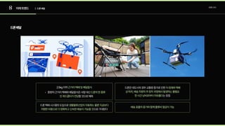 8 미래트렌드 트렌드조사
| 드론배달
드론배달
2.5kg이하근거리택배및배달음식
중량의근거리택배와배달음식은사람대신
할것으로예측
드론의한종류
인쿼드콥터가전담
드론택배시스템의도입으로
으로기대된다
생활물류산업의자동화는물론지금보다
저렴한비용으로더정확하고신속한배송이가능할것
드론은대도시의경우교통량증가로인한
는장점
지·정체와택배
상·하차,배송차량의주·정차과정에서발생하는불필요
한시간낭비로부터자유롭다
배송효율의증가와함께물류비절감이가능
 