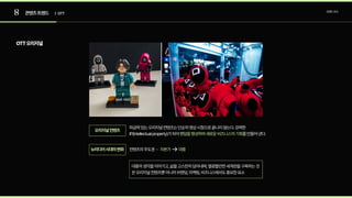 8 콘텐츠트렌드 트렌드조사
| OTT
OTT오리지널
파급력있는오리지널컨텐츠는단순히영상시청으로끝나지않는다.강력한
IP(Intellectualproperty)가되어 를만들어낸다.
팬덤을형성하며새로운비즈니스의기회
컨텐츠의주도권 - 자본가 대중
대중의생각을이어가고,삶을고스란히담아내며,열광할만한세계관을구축하는것
은오리지널컨텐츠뿐아니라브랜딩,마케팅,비즈니스에서도중요한요소
오리지널컨텐츠
뉴미디어시대의변화
 