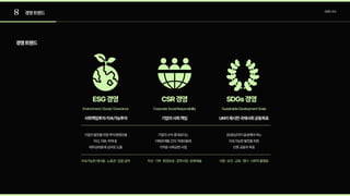 8 경영트렌드 트렌드조사
경영트렌드
기업의발전을위한투자경영모델

자산,자본,부채등 

재무상태표에성과로도출
기업의수익증대보다는

이해관계들간의거래비용에

가까운사회공헌사업
2030년까지달성해야하는

지속가능한발전을위한

인류공동의목표
사회책임투자·지속가능투자 기업의사회책임 UN이제시한국제사회공동목표
Environment/Social/Goverance
지속가능한재사용·노동권·임원급여
CorporateSocialResponsibility
자선·기부·환경보호·장학사업·문화예술
SustainableDevelopmentGoals
식량·보건·교육·젠더·사회적불평등
ESG경영 CSR경영 SDGs경영
 