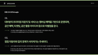 8
01.
02.
요약및인사이트 트렌드조사
대부분의프리미엄라운지및서비스는멤버십혜택을기반으로운영되며,

공간혜택,타겟팅,공간활용아이디어등으로차별점을둔다.
다과제공,직원들의맞춤형서비스등그형식은비슷하나타겟으로잡은고객의연령대나특징,브랜드
가프리미엄서비스를통해제공하고자하는목적에따라그특색이드러난다.
트렌드조사요약&Insight
점점자동차와집의경계가사라져가는추세이다.
시간이흐름에따라집과차의경계가사라지며집에서하던일들이차안에서충분히가능해질미래가열릴전망이다.

옷보관,청소,업무,운동,여가,수면등우리의라이프스타일과맞닿아있는서비스들이맞춤형으로제공되며이는미래모빌리티산업
의기본근간이될것으로예상된다.
 