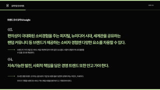 8
03.
04.
요약및인사이트 트렌드조사
편의성이극대화된소비경험을주는피지털,뉴미디어시대,세계관을공유하는

팬덤커뮤니티등브랜드가제공하는소비자경험엔다양한요소를차용할수있다.
브랜드의가치전달및서비스제공측면에있어이와같은요소들도사용자경험의하나로활용할
수있을것으로예상된다.
조사한경영트렌드3가지는앞으로의기업및브랜드들이당연히갖춰야하는마인드,자세이다.

우리가기획할브랜드와서비스역시해당사항을염두에두고기획되어야한다.
지속가능한발전,사회적책임을담은경영트렌드또한안고가야한다.
트렌드조사요약&Insight
 