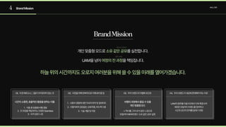 4 BrandMission 서비스정의
BrandMission
개인맞춤형모드로 를실천합니다.

UAM을넘어 을책임집니다.
소유같은공유
여정의전과정
하늘위의시간까지도오로지여러분을위해쓸수있을미래를열어가겠습니다.
01. 타겟페르소나,그들이우리로부터얻는것
시간이소중한,효율적인활용을원하는이들
§® 이동중맞춤형비행경
œ® 전과정을책임져주는진정한Seamles
­® 내차같은느낌
02. 비전을위해반복적으로이뤄내야할일
§® 사용자경험에대한지속적파악및업데이ë
œ® 사용자와의끊임없는상호작용,피드백수ì
­® 기술개발및지원
03. 우리브랜드의차별화포인트
비행의과정에서즐길수있을

개인맞춤형모드
->택시를그저내차같은느낌으로

모빌리티NEW트렌드‘소유같은공유'실현
04. 우리브랜드가세상에존재해야하는이유
UAM의범주를이동수단에서더욱확장시켜

새로운모빌리티트렌드를정의하고

시간과공간의한계를없애기위함
 