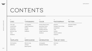 Aeroment
Brand
Guidelines
007
contents
logo typography color photogrpahy Pattern
01 02 03 04 05
The Logo

Construction

Clearspace

Social icons

Minimum Size

Color

Guidance
Primary Brand Colors

Secondary Colors

Gradient Theme

Gradient Direction

Usage Proportions

Guidance
The Typeface

Usage Proportions

Pairings

Imagery

Guidance
Direction

Strategic Point of View

Composition

Time

Casting

View & Locations

Guidance
Aeroment Pattern

Guidance
templates merchandise information tone of voice
06 07 08 09
Grid Systems

Stationery
Work & Living

Lifestyle

Brand Symbol
Iconography

Signage Standards
Overview

Core
 