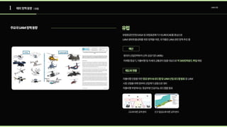 1 UAM산업
주요국UAM정책동향 유럽
예산
제도와현황
| 유럽
해외정책동향
유럽항공안전청EASA및유럽표준화기구EUROCAE를중심으로 

UAM생태계활성화를위한정책을마련,국가별로UAM관련정책추진중

영국의산업전략부처산하공공기관UKRI는

미래형항공기,자율비행및차세대교통관리등을대상으로 예정
약300만파운드투입
자율비행인증을위한 등UAM

시장선점을위해정부와산업계가공동으로대비

자율비행부문에서는항공부분인공지능로드맵을발표
항공분야AI로드맵및UAM산업로드맵발표
고도에따른공역분리 인구밀집도에따른공역분리
 