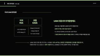 1 UAM산업
해외정책동향 | 미국,유럽
기존자격증명제도에

eVTOLRating추가
CategoryEnhanced나

CategoryBasic중

하나이상의자격필요
조종사없는자율비행이UAM의궁극적지향점이지만

다소변칙성이존재하는AI기반운항기술의특징과 

그 하고그에맞는자격을부여할필요있음
상용화초기에는조종사탑승이불가피

발전단계에따라조종사의역할을규정
주요국UAM정책동향
UAM조종사의자격증명제도
유럽
EASA
미국
FAA
UAM 세계 트렌드를 주도하는 나라들은 이며,

대한민국은 다소 늦었으나 에서도 UAM을 조기에 상용화 하려는 의지를 보임
이미 eVTOL관련한자격증명제도준비를진행중
정부차원
 