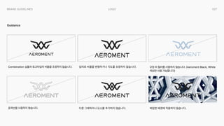 027
Logo
Brand Guidelines
Guidance
임의로 비율을 변형하거나 각도를 조정하지 않습니다.
다른 그래픽이나 요소를 추가하지 않습니다. 복잡한 배경에 적용하지 않습니다.
규정 외 컬러를 사용하지 않습니다. (Aeroment Black, White
색상만 사용 가능합니다)
Combination 심볼과 로고타입의 비율을 조정하지 않습니다.
윤곽선을 사용하지 않습니다.
 