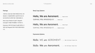 032
Typography
Brand Guidelines
서체끼리는 다음과 같은 유형의 페어를 유지하는 것이
중요합니다. 이를 통해 명확하고 일관적이게 모든 전
달 및 접근에 있어 강력한 계층 구조를 형성합니다.

Body Copy는 Medium과 Light가, Regular와
ExtraLight가 조합을 이뤄 활용될 수 있게 합니다.

Expressive 서체의 경우 Main과 Sub를 조합하는 과
정에서 같은 Regular로 맞춰 무게감이 통일되게끔 합
니다.
Pairings
Hello, We are Aeroment.
안녕하세요, 저희는 에어로먼트입니다.

Hello, We are Aeroment.
안녕하세요, 저희는 에어로먼트입니다.

Hello, We are Aeroment.
Hello, We are Aeroment.
Body Copy Options
Expressive Options
Header Medium
Header Regular
Main + Sub Regular + Regular / Italic
Sub + Sub Regular + Regular / Italic
Subhead Light
Subhead ExtraLight
 