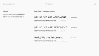 033
Typography
Brand Guidelines
Expressive 서체와 Body Copy 서체를 혼합하여 사
용할 경우, 다음과 같은 페어링 조합을 사용합니다.
Pairings Body Copy + Expressive Options
Hello, We are Aeroment.
안녕하세요 저희는 에어로먼트입니다.

Header Medium
Subhead Regular
Hello, We are Aeroment.
안녕하세요 저희는 에어로먼트입니다.

Header Regular
Subhead Light
Hello, We are Aeroment.
안녕하세요 저희는 에어로먼트입니다.

Header Regular
Subhead ExtraLight
 