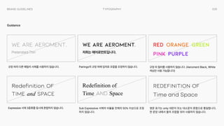 035
Typography
Brand Guidelines
Guidance
We Are Aeroment.
Redefinition of

Time and Space
Redefinition of

Time and Space
Red
Pink
Orange
Purple
Green
We Are Aeroment.
Redefinition of

time and space
저희는 에어로먼트입니다.
Pretendard Thin
Pairings의 규정 외에 임의로 조합을 조정하지 않습니다.
Sub Expressive 서체의 비율을 전체의 50% 이상으로 조정
하지 않습니다.
영문표기는only대문자또는대소문자혼합으로 통일합니다.
한문장내에서 둘의 조합을 섞어사용하지 않습니다.
규정 외 컬러를사용하지 않습니다. (AeromentBlack,White
색상만사용가능합니다)
규정 외의 다른패밀리서체를사용하지 않습니다.
Expressive 서체 3종류를동시에 혼합하지 않습니다.
 