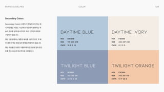038
Color
Brand Guidelines
Secondary Color는 브랜드가 전달하고자 하는 메
시지의 메인 키워드 ‘시간'에서 착안하여 변화하는 하
늘의 색상을 담아 총 4가지의 색상, 2가지의 테마로
구성되어 있습니다.

해당 2쌍의 테마는 일종의 페어를 이룬 것으로, 각 페
어 내에서 색상 조합 임의 변경을 허용하지 않습니다.

해당 색상들은 브랜드 어플리케이션 전반에 걸쳐 포인
트를 주는 요소로 최소한으로 사용합니다.
Secondary Colors
HEX

RGB

CMYK
HEX

RGB

CMYK
HEX

RGB

CMYK
HEX

RGB

CMYK
B3C8DB

179 200 219

18 9 0 14
8E9BB5

142 155 181

22 14 0 29
F3EDE6

243 237 230

0 2 5 5
F3C9AA

243 201 170

0 17 30 5
Daytime Blue
Twilight Blue
Daytime Ivory
Twilight Orange
 