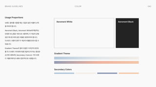 042
Color
Brand Guidelines
브랜드 컬러를 사용할 때는 다음과 같은 비율의 규칙
을 따라야 합니다.

Aeroment Black, Aeroment White에 해당하는
단정한 모노톤을 기반으로 사용하며, 두 색상의 균형
감은 제시된 바와 같은 비율로 표현되어야 합니다. 
다크모드 사용의 경우 두 색상의 비율을 반전시킬 수
있습니다.

Gradient Theme의 컬러 조합은 디자인적 포인트
를 주고 브랜드 아이덴티티를 전달하고자 하는 중요한
순간에 사용되며, Secondary Colors는 기타 브랜
드 어플리케이션 내에서 합리적으로 사용됩니다.
Usage Proportions
Aeroment White
Gradient Theme
Secondary Colors
Aeroment Black
 
