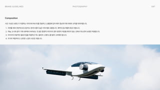 047
Photography
Brand Guidelines
사진 구성은 브랜드가 지향하는 이미지와 메시지를 전달하고 소통함에 있어 매우 중요하기에 아래의 규칙을 따라야합니다Œ
7Œ 자연물 제외 전반적으로 은은하고 흰색 비중이 높은 이미지를 사용합니다. 흑백 및 웜 계열의 톤은 피합니다Œ
4Œ 하늘, 도시와 같이 기체 내부에서 바라보는 것 같은 풍경적 이미지의 경우 본연의 색감을 해치지 않는 선에서 최소한의 보정만 허용합니다Œ
|Œ 이미지의 부분적인 클로즈업을 허용하긴 하나 클리어 스페이스를 필히 고려해야 합니다Œ
%Œ 지극히 역동적이고 산만한 느낌의 사진은 피합니다.
Composition
 