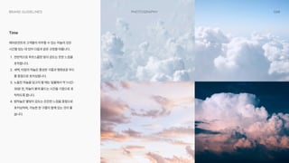 048
Photography
Brand Guidelines
에어로먼트의 고객들이 마주할 수 있는 하늘의 모든
시간을 담는 데 있어 다음과 같은 규정을 따릅니다W
PW 전반적으로 푸르스름한 빛이 감도는 듯한 느낌을
포착합니다W
<W 새벽, 아침의 하늘은 풍성한 구름과 평화로운 무드
를 중점으로 포커싱합니다W
1W 노을진 하늘을 담고자 할 때는 일몰에서 약 1시간-
30분 전, 하늘이 붉게 물드는 시간을 기점으로 포
착하도록 합니다W
W 밤하늘은 별빛이 감도는 은은한 느낌을 중점으로
포커싱하며, 가능한 한 구름이 함께 있는 것이 좋
습니다.
Time
 