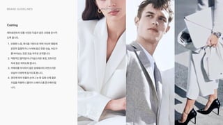 049
Photography
Brand Guidelines
에어로먼트의 인물 사진은 다음과 같은 규정을 준수하
도록 합니다y
ey 단정한 느낌, 복식을 기반으로 하며 자신의 행동에
온전히 집중하거나 사색에 잠긴 듯한 모습, 어딘가
를 바라보는 듯한 모습 위주로 포착합니다y
Ay 역동적인 움직임이나 익살스러운 표정, 흐트러진
자세 등은 피하도록 합니다y
?y 카메라를 의식하지 않은 상태에서의 자연스러운
모습이 다양하게 담기도록 합니다y
#y 경우에 따라 인물의 손이나 눈 등 일정 신체 클로
즈업을 허용하나 클리어 스페이스를 준수해야 합
니다.
Casting
 