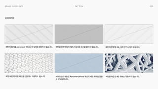 055
Pattern
Brand Guidelines
Guidance
패턴을 원본파일의 70% 이상으로 크기를 줄이지 않습니다.
에어로먼트 패턴은 Aeroment White 색상의 배경 위에만 얹을
수 있도록 합니다.
패턴을 복잡한 배경 위에는 적용하지 않습니다.
패턴의 방향을 좌우, 상하 반전시키지 않습니다.
패턴의 컬러를 Aeroment White 외 임의로 조정하지 않습니다.
해당 패턴 외 다른 패턴을 만들거나 적용하지 않습니다.
 