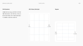 059
templates
Brand Guidelines
인쇄물의 경우 All A Sizes, 정사각형 이 2가지의 형
태를 기본으로 합니다. 가장 기반이 되는 그리드는 모
듈그리드이며 자세한 그리드시스템은 다음과 같습니
다. (인쇄물의 시스템 단위는 mm입니다)
Grid Systems All A Sizes (Vertical) Square
X
I (안쪽) O (바깥쪽)
X+2
X+2
I (안쪽)
X
O (바깥쪽)
 