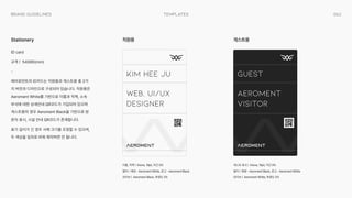 063
templates
Brand Guidelines
ID card

규격 | 54X86(mm)

-

에어로먼트의 ID카드는 직원용과 게스트용 총 2가
지 버전과 디자인으로 구성되어 있습니다. 직원용은
Aeroment White를 기반으로 이름과 직책, 소속
부서에 대한 상세안내 QR코드가 기입되어 있으며
게스트용의 경우 Aeroment Black을 기반으로 방
문자 표시, 시설 안내 QR코드가 존재합니다.

표기 길이가 긴 경우 서체 크기를 조정할 수 있으며,
두 색상을 임의로 바꿔 제작하면 안 됩니다.
이름, 직책 | Kiona, 19pt, 자간 0%

컬러 | 배경 - Aeroment White, 로고 - Aeroment Black

모티브 | Aeroment Black, 투명도 5%
게스트 표시 | Kiona, 19pt, 자간 0%

컬러 | 배경 - Aeroment Black, 로고 - Aeroment White

모티브 | Aeroment White, 투명도 5%
Stationery 직원용 게스트용
Kim Hee Ju
Web, UI/UX

Designer
Guest
Aeroment

Visitor
 