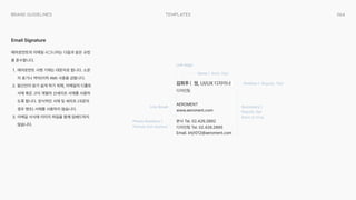 064
templates
Brand Guidelines
에어로먼트의 이메일 시그니처는 다음과 같은 규정
을 준수합니다R
GR 에어로먼트 사명 기재는 대문자로 합니다. 소문
자 표기나 약어(이하 AM) 사용을 금합니다R
=R 발신인이 읽기 쉽게 하기 위해, 이메일의 디폴트
서체 혹은 고딕 계열의 산세리프 서체를 사용하
도록 합니다. 장식적인 서체 및 세리프 (국문의
경우 명조) 서체를 사용하지 않습니다R
R 이메일 서식에 이미지 파일을 함께 임베드하지
않습니다.
Email Signature
김희주 | 웹, UI/UX 디자이너

디자인팀
AEROMENT

www.aeroment.com
Left Align
Name | Bold, 10pt
Position | Regular, 10pt
Secondary |  

Regular, 9pt

Black or Gray
Phone Numbers |  

Periods (not dashes)
Line Break
본사 Tel. 02.426.2892

디자인팀 Tel. 02.426.2895

Email. khj1012@aeroment.com
 