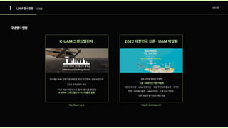 1 UAM산업
UAM행사현황 | 국내
국내행사현황
K-UAM 그랜드챌린지
한국형 UAM 운항기준 마련을 위한 민간합동 실증사업으로

22년-24년까지 추진

21년 하반기에 테스트 항목･방식을 포함한 
K-UAM 그랜드챌린지 마스터플랜 발표
2022 대한민국 드론 · UAM 박람회
국토교통부주최가주최한  
대한민국드론ㆍUAM인프라관ㆍ국방무인체계홍보관ㆍ국가안
전관ㆍ지자체드론관ㆍUAM기업관ㆍ드론중소기업관ㆍ 
드론체험관등다양한체험제공
드론·UAM민간체험박람회 
http://kuam-gc.kr http://k-droneexpo.kr/
 
