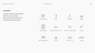 070
Information
Brand Guidelines
아이콘의 경우 브랜드에서 자체 제작한 아이콘만을
사용하며 외부 소스를 따 오지 않습니다. 
제시된 아이콘의 라인 형태와 굵기를 유지하도록
하며 임의로 Fill을 조정하는 것을 금지합니다.
Iconography
 