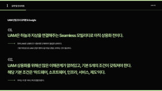 1
01.
요약및인사이트 UAM산업
UAM산업조사요약본&Insight
UAM은하늘과지상을연결해주는Seamless모빌리티로아직상용화전이다.
현재UAM은상용화전‘시험비행’단계에까지돌입한상태이다.

그렇기에앞으로UAM산업이뻗어나갈마일스톤을고려하는것이필요하다.
02.
UAM상용화를위해선많은이해관계가얽혀있고,기본5개의조건이갖춰져야한다.

해당기본조건은‘하드웨어,소프트웨어,인프라,서비스,제도’이다.
우리는이중‘서비스’에초점을맞춘다.
 