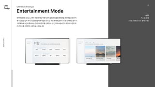 UAM

Design
A
E
R
O
E
M
N
T
Entertainment Mode
엔터테인먼트 모드는 고객의 취향과 예상 비행시간에 걸맞은 맞춤형 콘텐츠를 추천해줌으로써 비
행 시간을 즐겁게 보내고 싶은 분들에게 적합한 모드입니다. 엔터테인먼트 모드를 선택하실 경우 스
크린을 통해 본인이 좋아하는 콘텐츠와 장르를 선택할 수 있고, 이와 비행시간이 적절히 조합된 여
러 콘텐츠를 추천받아 시청하실 수 있습니다.
UAM Mode Prototype
03
Light 
커스텀 조명 
(기본: 영화관 모드 블랙 조명)
 