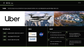 2 해외기업 | Uber
UAM기업
Profile
주요업적&사업 협력사 SWOT
혁신적인승차공유서비스로데카콘에이른기업으로2016년부터에어택시서비스사업계획을발표하며UAM촉매역할을수행하고있다
NASA와항공택시개발프로세스공동연구
JobyAviation과파트너십심화
현대모터그룹과파트너십체결
2019
2020
2020
S
O
W
T
택시사업을통해넓게닦아놓은기반

기존사업과연계성높은새로운UAM시장진출

소비자들에게브랜드신뢰도가기본받침이됨
협력,파트너십체결을활발히하나  
기체자체제작기술을갖고있지않아  
관련문제에서어려움발생가능
다양한기업,기관과협력체계구축중

한국시장에도영향력미침
한국을기준으로국내에서좀더입지가
높은기업이관련산업에진출시입지가
줄어들가능성
 