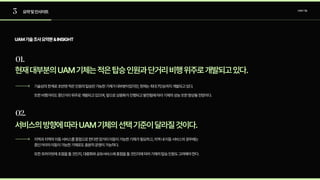 3
01.
02.
요약및인사이트 UAM기술
UAM기술조사요약본&INSIGHT
현재대부분의UAM기체는적은탑승인원과단거리비행위주로개발되고있다.
서비스의방향에따라UAM기체의선택기준이달라질것이다.
기술상의한계로초반엔적은인원의탑승만가능한기체가대부분이었지만,현재는최대7인승까지개발되고있다. 

또한비행거리도중단거리위주로개발되고있으며,앞으로상용화가진행되고발전됨에따라기체의성능또한향상될전망이다.

지역과지역의이동서비스를중점으로한다면장거리이동이가능한기체가필요하고,지역내이동서비스의경우에는
중단거리의이동이가능한기체로도충분히운영이가능하다.

또한프라이빗에초점을둘것인지,대중화와공유서비스에중점을둘것인지에따라기체의탑승인원도고려해야한다.
 