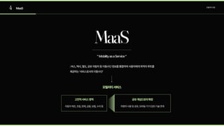 4 MaaS 모빌리티산업
:버스,택시,철도,공유자동차등이동수단정보를통합하여사용자에게최적의루트를
제공하는‘서비스로서의이동수단’
MaaS
모빌리티서비스
자동차제조,조립,판매,금융,보험,수리등 차량의사용및공유,모바일기기O2O기술연계
고전적서비스영역 공유개념으로의확장
“MobilityasaService“
 