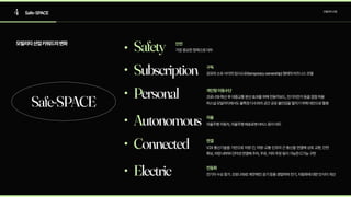 4 Safe-SPACE 모빌리티산업
모빌리티산업키워드의변화
Safe-SPACE
Subscription 공유와소유사이의임시소유(temporaryownership)형태의비즈니스모델
구독
Personal 코로나19확산후대중교통분산효과를위해전동킥보드,전기자전거등을점점허용

퍼스널모빌리티에서도불특정다수와의공간공유불안감을떨치기위해대안으로활용
개인형이동수단
Autonomous 자율주행자동차,자율주행배송로봇서비스등이대두
자율
Electric 전기차수요증가.코로나19로깨끗해진공기등을경험하며전기,자동화에대한인식이개선
전동화
Connected V2X통신기술을기반으로차량간,차량-교통인프라간통신을연결해상호교환,안전
확보,차량내부와인터넷연결해주차,주유,커피주문등이가능한C기능구현
연결
Safety 가장중요한항목으로대두
안전
 