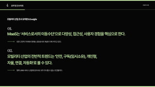 4
01.
02.
요약및인사이트 모빌리티산업
모빌리티산업조사요약본&Insight
MaaS는‘서비스로서의이동수단’으로다양성,접근성,사용자경험을핵심으로한다.
모빌리티산업의전반적트렌드는‘안전,구독(임시소유),개인형,

자율,연결,자동화’로볼수있다.
또한고전적가치에서현재는공유로서의개념이더욱커지고있다.
향후UAM서비스산업에있어서도모두무시할수없는조건들이다.
 