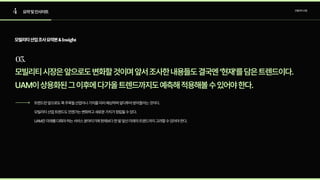 4
03.
요약및인사이트 모빌리티산업
모빌리티산업조사요약본&Insight
모빌리티시장은앞으로도변화할것이며앞서조사한내용들도결국엔‘현재’를담은트렌드이다.

UAM이상용화된그이후에다가올트렌드까지도예측해적용해볼수있어야한다.
트렌드란앞으로도쭉주목될산업이나가치를미리예상하며앞다투어받아들이는것이다.

모빌리티산업트렌드도언젠가는변화하고새로운가치가정립될수있다.

UAM은미래를다뤄야하는서비스분야이기에현재보다한발앞선미래의트렌드까지고려할수있어야한다.
 