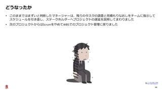 10
どうなったか
• このままではまずいと判断したマネージャーは、残りのタスクの調査と見積もりなおしをチームに指示して
スケジュールを引き直し、ステークホルダーへプロジェクトの遅延を説明してまわりました
• 次のプロジェクトからはScrumをやめてWBSでのプロジェクト管理に戻りました
By いらすとや
 