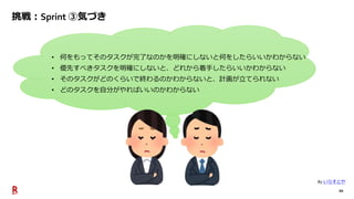 20
挑戦：Sprint ③気づき
• 何をもってそのタスクが完了なのかを明確にしないと何をしたらいいかわからない
• 優先すべきタスクを明確にしないと、どれから着手したらいいかわからない
• そのタスクがどのくらいで終わるのかわからないと、計画が立てられない
• どのタスクを自分がやればいいのかわからない
By いらすとや
 