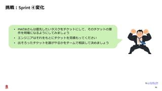 21
挑戦：Sprint ④変化
• PMのBさんは優先したいタスクをチケットにして、そのチケットの要
件を明確になるようにしてみましょう
• エンジニアはそれをもとにチケットを見積もってください
• 出そろったチケットを誰がやるかをチームで相談して決めましょう
By いらすとや
 