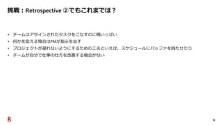 23
挑戦：Retrospective ②でもこれまでは？
• チームはアサインされたタスクをこなすのに精いっぱい
• 何かを変える場合はPMが指示を出す
• プロジェクトが遅れないようにするための工夫といえば、スケジュールにバッファを持たせたり
• チームが自分で仕事の仕方を改善する機会がない
 